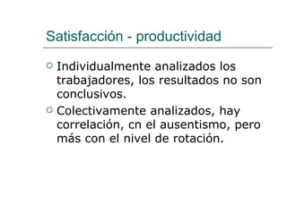 Satisfacción - productividad
   Individualmente analizados los
    trabajadores, los resultados no son
    conclusivos.
   Colectivamente analizados, hay
    correlación, cn el ausentismo, pero
    más con el nivel de rotación.
 