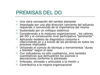 PREMISAS DEL DO
   Una clara concepción del cambio planeado
   Impulsada por una alta dirección conciente del esfuerzo
    requerido y convencida de la importancia del mismo
   Sustentada por un enfoque sistémico
   Considerando a la madurez organizacional , los valores
    del DO y el consecuente nivel participativo “pertinente”
   Aplicando modelos de diagnóstico conjunto e
    interviniendo en y a través de las personas en todos los
    procesos implicados
   Utilizando el cúmulo de técnicas y herramientas “duras
    y blandas” según el caso
   Con indicadores no sólo cualitativos, sino también
    cuantitativos que demuestren los avances o
    desviaciones conforme lo planteado
   Enfocada, alineada y articulada a la misión y
   Contributiva a la mejora organizacional
 