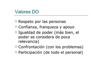 Valores DO
   Respeto por las personas
   Confianza, franqueza y apoyo
   Igualdad de poder (más bien, el
    poder se considera de poca
    relevancia)
   Confrontación (con los problemas)
   Participación (de todo el personal)
 