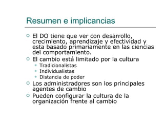 Resumen e implicancias
   El DO tiene que ver con desarrollo,
    crecimiento, aprendizaje y efectividad y
    esta basado primariamente en las ciencias
    del comportamiento.
   El cambio está limitado por la cultura
       Tradicionalistas
       Individualistas
       Distancia de poder
   Los administradores son los principales
    agentes de cambio
   Pueden configurar la cultura de la
    organización frente al cambio
 