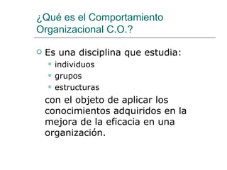¿Qué es el Comportamiento
Organizacional C.O.?

   Es una disciplina que estudia:
       individuos
       grupos
       estructuras
    con el objeto de aplicar los
    conocimientos adquiridos en la
    mejora de la eficacia en una
    organización.
 