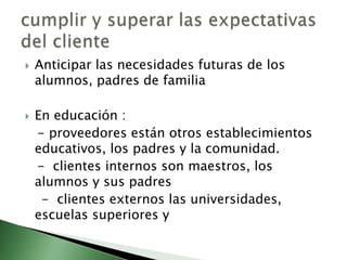    Anticipar las necesidades futuras de los
    alumnos, padres de familia

   En educación :
    - proveedores están otros establecimientos
    educativos, los padres y la comunidad.
    - clientes internos son maestros, los
    alumnos y sus padres
     - clientes externos las universidades,
    escuelas superiores y
 