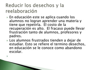    En educación este se aplica cuando los
    alumnos no logran aprender una materia y
    tiene que repetirla. El costo de la
    recuperación es alto. El fracaso puede llevar
    frustración tanto de alumnos, profesores y
    padres.
   Los alumnos frustrados tienden a dejar de
    estudiar. Esto se refiere el termino desechos,
    en educación se le conoce como abandono
    escolar.

 