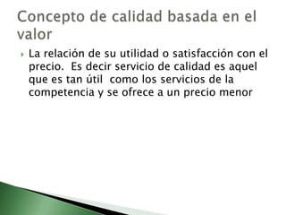    La relación de su utilidad o satisfacción con el
    precio. Es decir servicio de calidad es aquel
    que es tan útil como los servicios de la
    competencia y se ofrece a un precio menor
 