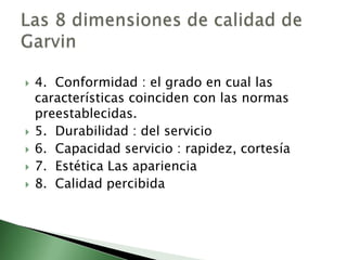    4. Conformidad : el grado en cual las
    características coinciden con las normas
    preestablecidas.
   5. Durabilidad : del servicio
   6. Capacidad servicio : rapidez, cortesía
   7. Estética Las apariencia
   8. Calidad percibida
 