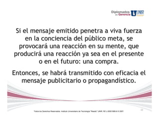 Diplomados
                                                                                                        en   Gerencia




 Si el mensaje emitido penetra a viva fuerza
     en la conciencia del público meta, se
  provocará una reacción en su mente, que
producirá una reacción ya sea en el presente
          o en el futuro: una compra.
Entonces, se habrá transmitido con eficacia el
   mensaje publicitario o propagandístico.



                                                                                                                        22
       Todos los Derechos Reservados. Instituto Universitario de Tecnología "Readic" UNIR. Rif J-30001989-6 © 2007.
 