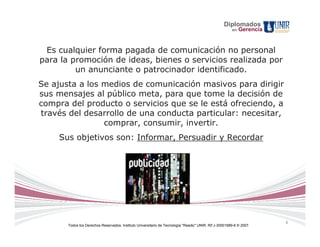 Diplomados
                                                                                                        en   Gerencia


 Es cualquier forma pagada de comunicación no personal
para la promoción de ideas, bienes o servicios realizada por
         un anunciante o patrocinador identificado.
Se ajusta a los medios de comunicación masivos para dirigir
sus mensajes al público meta, para que tome la decisión de
compra del producto o servicios que se le está ofreciendo, a
través del desarrollo de una conducta particular: necesitar,
                comprar, consumir, invertir.
     Sus objetivos son: Informar, Persuadir y Recordar




                                                                                                                        4
       Todos los Derechos Reservados. Instituto Universitario de Tecnología "Readic" UNIR. Rif J-30001989-6 © 2007.
 