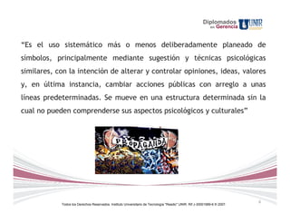 Diplomados
                                                                                                             en   Gerencia


“Es el uso sistemático más o menos deliberadamente planeado de
símbolos, principalmente mediante sugestión y técnicas psicológicas
similares, con la intención de alterar y controlar opiniones, ideas, valores
y, en última instancia, cambiar acciones públicas con arreglo a unas
líneas predeterminadas. Se mueve en una estructura determinada sin la
cual no pueden comprenderse sus aspectos psicológicos y culturales”




                                                                                                                             6
            Todos los Derechos Reservados. Instituto Universitario de Tecnología "Readic" UNIR. Rif J-30001989-6 © 2007.
 