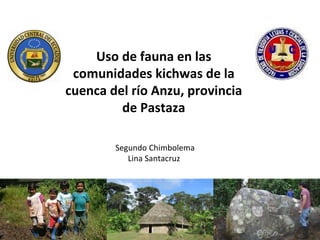 Uso de fauna en las
 comunidades kichwas de la
cuenca del río Anzu, provincia
         de Pastaza

        Segundo Chimbolema
           Lina Santacruz
 