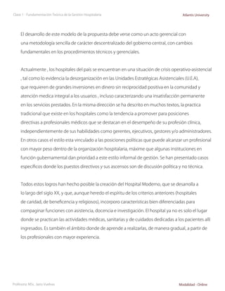 Clase 1 - Fundamentación Teórica de la Gestión Hospitalaria                                 Atlantis University




     El desarrollo de este modelo de la propuesta debe verse como un acto gerencial con

     una metodología sencilla de carácter descentralizado del gobierno central, con cambios

     fundamentales en los procedimientos técnicos y gerenciales.



     Actualmente , los hospitales del país se encuentran en una situación de crisis operativo-asistencial

     , tal como lo evidencia la desorganización en las Unidades Estratégicas Asistenciales (U.E.A),

     que requieren de grandes inversiones en dinero sin reciprocidad positiva en la comunidad y

     atención medica integral a los usuarios , incluso caracterizando una insatisfacción permanente

     en los servicios prestados. En la misma dirección se ha descrito en muchos textos, la practica

     tradicional que existe en los hospitales como la tendencia a promover para posiciones

     directivas a profesionales médicos que se destacan en el desempeño de su profesión clínica,

     independientemente de sus habilidades como gerentes, ejecutivos, gestores y/o administradores.

     En otros casos el estilo esta vinculado a las posiciones políticas que puede alcanzar un profesional

     con mayor peso dentro de la organización hospitalaria, máxime que algunas instituciones en

     función gubernamental dan prioridad a este estilo informal de gestión. Se han presentado casos

     específicos donde los puestos directivos y sus ascensos son de discusión política y no técnica.



     Todos estos logros han hecho posible la creación del Hospital Moderno, que se desarrolla a

     lo largo del siglo XX, y que, aunque heredo el espíritu de los criterios anteriores (hospitales

     de caridad, de beneficencia y religiosos), incorporo características bien diferenciadas para

     compaginar funciones con asistencia, docencia e investigación. El hospital ya no es solo el lugar

     donde se practican las actividades médicas, sanitarias y de cuidados dedicadas a los pacientes allí

     ingresados. Es también el ámbito donde de aprende a realizarlas, de manera gradual, a partir de

     los profesionales con mayor experiencia.




Profesora: MSc. Jairo Vuelvas                                                             Modalidad - Online
 