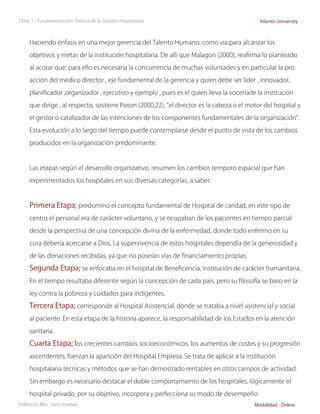 Clase 1 - Fundamentación Teórica de la Gestión Hospitalaria                                 Atlantis University



     Haciendo énfasis en una mejor gerencia del Talento Humano, como vía para alcanzar los

     objetivos y metas de la institución hospitalaria. De allí que Malagon (2000), reafirma lo planteado

     al acotar que: para ello es necesaria la concurrencia de muchas voluntades y en particular la pro

     acción del medico director , eje fundamental de la gerencia y quien debe ser líder , innovador,

     planificador ,organizador , ejecutivo y ejemplo , pues es el quien lleva la voceríade la institución

     que dirige , al respecto, sostiene Poton (2000,22), “el director es la cabeza o el motor del hospital y

     el gestor o catalizador de las intenciones de los componentes fundamentales de la organización”.

     Esta evolución a lo largo del tiempo puede contemplarse desde el punto de vista de los cambios

     producidos en la organización predominante.



     Las etapas según el desarrollo organizativo, resumen los cambios temporo espacial que han

     experimentados los hospitales en sus diversas categorías, a saber:



     Primera Etapa; predomino el concepto fundamental de Hospital de caridad, en este tipo de
     centro el personal era de carácter voluntario, y se ocupaban de los pacientes en tiempo parcial

     desde la perspectiva de una concepción divina de la enfermedad, donde todo enfermo en su

     cura debería acercarse a Dios. La supervivencia de estos hospitales dependía de la generosidad y

     de las donaciones recibidas, ya que no poseían vías de financiamiento propias.
     Segunda Etapa; se enfocaba en el hospital de Beneficencia, institución de carácter humanitaria.
     En el tiempo resultaba diferente según la concepción de cada país, pero su filosofía se baso en la

     ley contra la pobreza y cuidados para indigentes.

     Tercera Etapa; corresponde al Hospital Asistencial, donde se trataba a nivel asistencial y social
     al paciente .En esta etapa de la historia aparece, la responsabilidad de los Estados en la atención

     sanitaria.

     Cuarta Etapa; los crecientes cambios socioeconómicos, los aumentos de costes y su progresión
     ascendentes, fuerzan la aparición del Hospital Empresa. Se trata de aplicar a la institución

     hospitalaria técnicas y métodos que se han demostrado rentables en otros campos de actividad.

     Sin embargo es necesario destacar el doble comportamiento de los hospitales, lógicamente el

     hospital privado, por su objetivo, incorpora y perfecciona su modo de desempeño.
Profesora: MSc. Jairo Vuelvas                                                             Modalidad - Online
 
