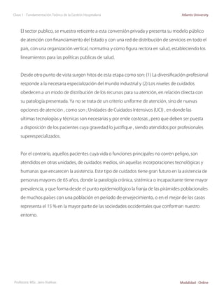Clase 1 - Fundamentación Teórica de la Gestión Hospitalaria                              Atlantis University




     El sector publico, se muestra reticente a esta conversión privada y presenta su modelo público

     de atención con financiamiento del Estado y con una red de distribución de servicios en todo el

     país, con una organización vertical, normativa y como figura rectora en salud, estableciendo los

     lineamientos para las políticas publicas de salud.



     Desde otro punto de vista surgen hitos de esta etapa como son: (1) La diversificación profesional

     responde a la necesaria especialización del mundo industrial y (2) Los niveles de cuidados

     obedecen a un modo de distribución de los recursos para su atención, en relación directa con

     su patología presentada. Ya no se trata de un criterio uniforme de atención, sino de nuevas

     opciones de atención , como son ; Unidades de Cuidados Intensivos (UCI) , en donde las

     ultimas tecnologías y técnicas son necesarias y por ende costosas , pero que deben ser puesta

     a disposición de los pacientes cuya gravedad lo justifique , siendo atendidos por profesionales

     superespecializados.



     Por el contrario, aquellos pacientes cuya vida o funciones principales no corren peligro, son

     atendidos en otras unidades, de cuidados medios, sin aquellas incorporaciones tecnológicas y

     humanas que encarecen la asistencia. Este tipo de cuidados tiene gran futuro en la asistencia de

     personas mayores de 65 años, donde la patología crónica, sistémica o incapacitante tiene mayor

     prevalencia, y que forma desde el punto epidemiológico la franja de las pirámides poblacionales

     de muchos países con una población en periodo de envejecimiento, o en el mejor de los casos

     representa el 15 % en la mayor parte de las sociedades occidentales que conforman nuestro

     entorno.




Profesora: MSc. Jairo Vuelvas                                                           Modalidad - Online
 