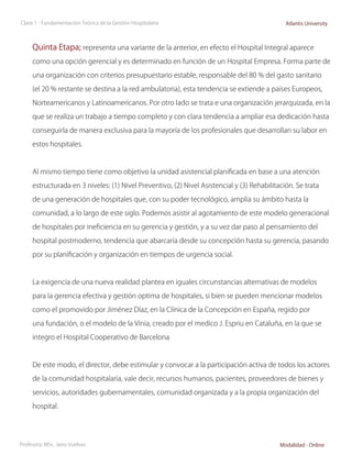 Clase 1 - Fundamentación Teórica de la Gestión Hospitalaria                                   Atlantis University



     Quinta Etapa; representa una variante de la anterior, en efecto el Hospital Integral aparece
     como una opción gerencial y es determinado en función de un Hospital Empresa. Forma parte de

     una organización con criterios presupuestario estable, responsable del 80 % del gasto sanitario

     (el 20 % restante se destina a la red ambulatoria), esta tendencia se extiende a países Europeos,

     Norteamericanos y Latinoamericanos. Por otro lado se trata e una organización jerarquizada, en la

     que se realiza un trabajo a tiempo completo y con clara tendencia a ampliar esa dedicación hasta

     conseguirla de manera exclusiva para la mayoría de los profesionales que desarrollan su labor en

     estos hospitales.



     Al mismo tiempo tiene como objetivo la unidad asistencial planificada en base a una atención

     estructurada en 3 niveles: (1) Nivel Preventivo, (2) Nivel Asistencial y (3) Rehabilitación. Se trata

     de una generación de hospitales que, con su poder tecnológico, amplia su ámbito hasta la

     comunidad, a lo largo de este siglo. Podemos asistir al agotamiento de este modelo generacional

     de hospitales por ineficiencia en su gerencia y gestión, y a su vez dar paso al pensamiento del

     hospital postmoderno, tendencia que abarcaría desde su concepción hasta su gerencia, pasando

     por su planificación y organización en tiempos de urgencia social.



     La exigencia de una nueva realidad plantea en iguales circunstancias alternativas de modelos

     para la gerencia efectiva y gestión optima de hospitales, si bien se pueden mencionar modelos

     como el promovido por Jiménez Díaz, en la Clínica de la Concepción en España, regido por

     una fundación, o el modelo de la Vinia, creado por el medico J. Espriu en Cataluña, en la que se

     integro el Hospital Cooperativo de Barcelona



     De este modo, el director, debe estimular y convocar a la participación activa de todos los actores

     de la comunidad hospitalaria, vale decir, recursos humanos, pacientes, proveedores de bienes y

     servicios, autoridades gubernamentales, comunidad organizada y a la propia organización del

     hospital.




Profesora: MSc. Jairo Vuelvas                                                               Modalidad - Online
 