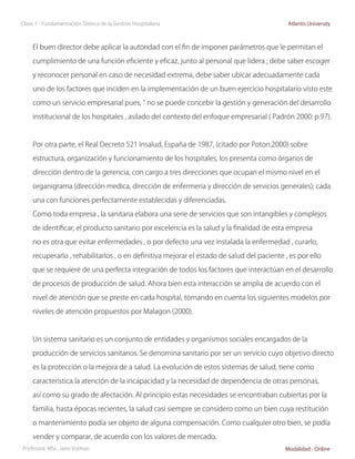 Clase 1 - Fundamentación Teórica de la Gestión Hospitalaria                                  Atlantis University



     El buen director debe aplicar la autoridad con el fin de imponer parámetros que le permitan el

     cumplimiento de una función eficiente y eficaz, junto al personal que lidera ; debe saber escoger

     y reconocer personal en caso de necesidad extrema, debe saber ubicar adecuadamente cada

     uno de los factores que inciden en la implementación de un buen ejercicio hospitalario visto este

     como un servicio empresarial pues, “ no se puede concebir la gestión y generación del desarrollo

     institucional de los hospitales , asilado del contexto del enfoque empresarial ( Padrón 2000: p.97).



     Por otra parte, el Real Decreto 521 Insalud, España de 1987, (citado por Poton,2000) sobre

     estructura, organización y funcionamiento de los hospitales, los presenta como órganos de

     dirección dentro de la gerencia, con cargo a tres direcciones que ocupan el mismo nivel en el

     organigrama (dirección medica, dirección de enfermería y dirección de servicios generales); cada

     una con funciones perfectamente establecidas y diferenciadas.

     Como toda empresa , la sanitaria elabora una serie de servicios que son intangibles y complejos

     de identificar, el producto sanitario por excelencia es la salud y la finalidad de esta empresa

     no es otra que evitar enfermedades , o por defecto una vez instalada la enfermedad , curarlo,

     recuperarlo , rehabilitarlos , o en definitiva mejorar el estado de salud del paciente , es por ello

     que se requiere de una perfecta integración de todos los factores que interactúan en el desarrollo

     de procesos de producción de salud. Ahora bien esta interacción se amplia de acuerdo con el

     nivel de atención que se preste en cada hospital, tomando en cuenta los siguientes modelos por

     niveles de atención propuestos por Malagon (2000).



     Un sistema sanitario es un conjunto de entidades y organismos sociales encargados de la

     producción de servicios sanitarios. Se denomina sanitario por ser un servicio cuyo objetivo directo

     es la protección o la mejora de a salud. La evolución de estos sistemas de salud, tiene como

     característica la atención de la incapacidad y la necesidad de dependencia de otras personas,

     así como su grado de afectación. Al principio estas necesidades se encontraban cubiertas por la

     familia, hasta épocas recientes, la salud casi siempre se considero como un bien cuya restitución

     o mantenimiento podía ser objeto de alguna compensación. Como cualquier otro bien, se podía

     vender y comparar, de acuerdo con los valores de mercado.
Profesora: MSc. Jairo Vuelvas                                                               Modalidad - Online
 