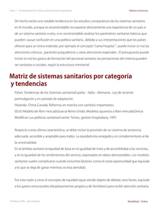 Clase 1 - Fundamentación Teórica de la Gestión Hospitalaria                                Atlantis University



     De hecho existe una notable tendencia en los estudios comparativos de los sistemas sanitarios

     en el mundo, aunque es recomendable no exportar directamente una experiencia de un país o

     de un sistema sanitario a otro, si es recomendable analizar los parámetros sanitarios básicos que

     pueden causar confusión en una política sanitaria , debido a sus interpretaciones que los países

     ofrecen para un único estándar, por ejemplo el concepto “cama hospital ”, puede incluir (o no) las

     atenciones crónicas , pacientes psiquiátricos u otras atenciones especiales . El presupuesto puede

     incluir (o no) los gastos de formación del personal sanitario; las prestaciones del sistema pueden

     ser sanitarias o sociales, según la estructura ministerial.


Matriz de sistemas sanitarios por categoría
y tendencias
     Países Tendencias de los Sistemas sanitariosEspaña – Italia - Alemania . Ley de reciente

     promulgación y en periodo de adaptación.

     Holanda- China-Canadá. Reformas en marcha con cambios importantes.

     EEUU Modelo de libre mercadoSuecia-Reino Unido. Modelos opuestos a libre mercadoGrecia

     Modifican sus políticas sanitariasFuente: Temes, gestión hospitalaria, 1997.



     Respecto a esta ultima característica, se debe incluir la provisión de un sistema de asistencia

     adecuada, accesible y aceptable para todos. La equidad esta arraigado y es complementario al de

     la universalidad.

     En el ámbito sanitario la equidad de basa en la igualdad de trato y de accesibilidad a los servicios,

     y en la igualdad de los rendimientos del servicio, expresados en datos demostrables. Los modelos

     sanitarios suelen complicarse cuando incluimos factores como el costo-oportunidad que equivale

     a lo que se deja de ganar mientras se esta atendido.



     Por esta razón y otras el concepto de equidad sigue siendo objeto de debate; otro factor, equivale

     a los gastos estructurales (desplazamientos propios y de familiares) para recibir atención sanitaria.



Profesora: MSc. Jairo Vuelvas                                                             Modalidad - Online
 