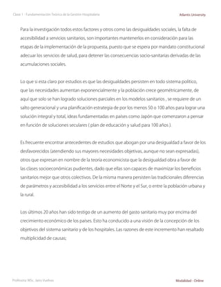Clase 1 - Fundamentación Teórica de la Gestión Hospitalaria                                Atlantis University



     Para la investigación todos estos factores y otros como las desigualdades sociales, la falta de

     accesibilidad a servicios sanitarios, son importantes mantenerlos en consideración para las

     etapas de la implementación de la propuesta, puesto que se espera por mandato constitucional

     adecuar los servicios de salud, para detener las consecuencias socio-sanitarias derivadas de las

     acumulaciones sociales.



     Lo que si esta claro por estudios es que las desigualdades persisten en todo sistema político,

     que las necesidades aumentan exponencialmente y la población crece geométricamente, de

     aquí que solo se han logrado soluciones parciales en los modelos sanitarios , se requiere de un

     salto generacional y una planificación estrategia de por los menos 50 o 100 años para lograr una

     solución integral y total, ideas fundamentadas en países como Japón que comenzaron a pensar

     en función de soluciones seculares ( plan de educación y salud para 100 años ).



     Es frecuente encontrar antecedentes de estudios que abogan por una desigualdad a favor de los

     desfavorecidos (atendiendo sus mayores necesidades objetivas, aunque no sean expresadas),

     otros que expresan en nombre de la teoría economicista que la desigualdad obra a favor de

     las clases socioeconómicas pudientes, dado que ellas son capaces de maximizar los beneficios

     sanitarios mejor que otros colectivos. De la misma manera persisten las tradicionales diferencias

     de parámetros y accesibilidad a los servicios entre el Norte y el Sur, o entre la población urbana y

     la rural.



     Los últimos 20 años han sido testigo de un aumento del gasto sanitario muy por encima del

     crecimiento económico de los países. Esto ha conducido a una visión de la concepción de los

     objetivos del sistema sanitario y de los hospitales. Las razones de este incremento han resaltado

     multiplicidad de causas;




Profesora: MSc. Jairo Vuelvas                                                            Modalidad - Online
 