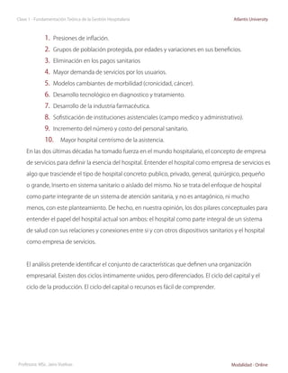 Clase 1 - Fundamentación Teórica de la Gestión Hospitalaria                                Atlantis University



              1.	 Presiones de inflación.
              2.	 Grupos de población protegida, por edades y variaciones en sus beneficios.
              3.	 Eliminación en los pagos sanitarios
              4.	 Mayor demanda de servicios por los usuarios.
              5.	 Modelos cambiantes de morbilidad (cronicidad, cáncer).
              6.	 Desarrollo tecnológico en diagnostico y tratamiento.
              7.	 Desarrollo de la industria farmacéutica.
              8.	 Sofisticación de instituciones asistenciales (campo medico y administrativo).
              9.	 Incremento del número y costo del personal sanitario.
              10.	 Mayor hospital centrismo de la asistencia.
     En las dos últimas décadas ha tomado fuerza en el mundo hospitalario, el concepto de empresa

     de servicios para definir la esencia del hospital. Entender el hospital como empresa de servicios es

     algo que trasciende el tipo de hospital concreto: publico, privado, general, quirúrgico, pequeño

     o grande, Inserto en sistema sanitario o aislado del mismo. No se trata del enfoque de hospital

     como parte integrante de un sistema de atención sanitaria, y no es antagónico, ni mucho

     menos, con este planteamiento. De hecho, en nuestra opinión, los dos pilares conceptuales para

     entender el papel del hospital actual son ambos: el hospital como parte integral de un sistema

     de salud con sus relaciones y conexiones entre si y con otros dispositivos sanitarios y el hospital
     como empresa de servicios.



     El análisis pretende identificar el conjunto de características que definen una organización

     empresarial. Existen dos ciclos íntimamente unidos, pero diferenciados. El ciclo del capital y el

     ciclo de la producción. El ciclo del capital o recursos es fácil de comprender.




Profesora: MSc. Jairo Vuelvas                                                             Modalidad - Online
 