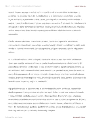 Clase 1 - Fundamentación Teórica de la Gestión Hospitalaria                                 Atlantis University



     A partir de unos recursos económicos ( concretable en dinero, materiales , instalaciones y

     personas) , se procura a través del mercado al que se le ofrecen unos productos o servicios ,

     ingresar dinero que permita reponer el capital, para seguir funcionando y aumentando en lo

     posible ( crecer ) mediante unos ingresos superiores a los gastos . El leit-motiv del ciclo, la esencia

     del capital, es lograr beneficios que permitan crecer y desarrollarse. Sin beneficios, las empresas

     acaban antes o después en la quiebra y desaparecen. El otro ciclo íntimamente unido es la

     producción.



     Con los recursos existentes, una serie de personas, de manera organizada, transforman

     mercancías preexistentes en productos o servicios nuevos. Estos son enviados al mercado social

     donde, se supone, tienen interés para otras personas, grupos o empresas, que los adquieren o

     utilizan.



     Es a través del mercado como la empresa detecta las necesidades o demandas sociales que

     sirven para modular y adecuar el proceso productivo y los estándares de calidad y precio del

     producto que pretende vender. Todo el ciclo productivo (técnico o profesional) se alimenta y a

     vez realimenta al ciclo económico. Precisa de recursos que aporta el capital, tanto fijo (equipos)

     como dinero para pagos de conceptos nominales. Los productos o servicios terminados tienen

     un coste. El precio obtenido por su venta, en principio superior al coste, permite la generación de

     beneficios que perpetua y mejora la producción.



     El papel del mercado es determinante, es allí donde se colocan los productos, y es también

     donde se generan los requisitos de los mismos a través de los principios de la oferta-demanda

     y competitividad. Calidad y precio resumen estos requisitos y determinan éxitos o fracasos,

     entendiéndose calidad como cumplimiento de requisitos o satisfacción de expectativas. El precio

     en principio parece razonable que se relacione con el coste. Así pues, a la empresa le llegan a

     través del mercado inputs que tiene que tener en cuenta a la hora de producir unos servicios con

     criterios y un coste para poder después vender y competir.


Profesora: MSc. Jairo Vuelvas                                                             Modalidad - Online
 