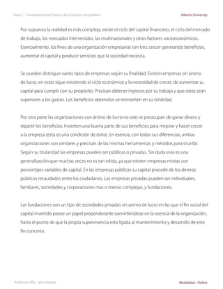 Clase 1 - Fundamentación Teórica de la Gestión Hospitalaria                                Atlantis University



     Por supuesto la realidad es más compleja, existe el ciclo del capital financiero, el ciclo del mercado

     de trabajo, los mercados intervenidos, las multinacionales y otros factores socioeconómicos.

     Esencialmente, los fines de una organización empresarial son tres: crecer generando beneficios,

     aumentar el capital y producir servicios que la sociedad necesita.



     Se pueden distinguir varios tipos de empresas según su finalidad. Existen empresas sin animo

     de lucro, en estas sigue existiendo el ciclo económico y la necesidad de crecer, de aumentar su

     capital para cumplir con su propósito. Precisan obtener ingresos por su trabajo y que estos sean

     superiores a los gastos. Los beneficios obtenidos se reinvierten en su totalidad.



     Por otra parte las organizaciones con ánimo de lucro no solo se preocupan de ganar dinero y

     repartir los beneficios. Invierten una buena parte de sus beneficios para mejorar y hacer crecer

     a la empresa (esta es una condición de éxito). En esencia, con todas sus diferencias, ambas

     organizaciones son similares y precisan de las mismas herramientas y métodos para triunfar.

     Según su titularidad las empresas pueden ser públicas o privadas. Sin duda esto es una

     generalización que muchas veces no es tan nítida, ya que existen empresas mixtas con

     porcentajes variables de capital. En las empresas públicas su capital procede de los dineros

     públicos recaudados entre los ciudadanos. Las empresas privadas pueden ser individuales,

     familiares, sociedades y corporaciones mas o menos complejas, y fundaciones.



     Las fundaciones son un tipo de sociedades privadas sin animo de lucro en las que el fin social del

     capital invertido posee un papel preponderante convirtiéndose en la esencia de la organización,

     hasta el punto de que la propia supervivencia esta ligada al mantenimiento y desarrollo de este

     fin concreto.




Profesora: MSc. Jairo Vuelvas                                                             Modalidad - Online
 