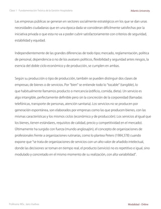 Clase 1 - Fundamentación Teórica de la Gestión Hospitalaria                               Atlantis University



     Las empresas públicas se generan en sectores socialmente estratégicos en los que se dan unas

     necesidades ciudadanas que en una época dada se consideran difícilmente satisfechas por la

     iniciativa privada o que esta no va a poder cubrir satisfactoriamente con criterios de seguridad,

     estabilidad y equidad.



     Independientemente de las grandes diferencias de todo tipo; mercado, reglamentación, política

     de personal, dependencia o no de los avatares políticos, flexibilidad y seguridad antes riesgos, la

     esencia del doble ciclo económico y de producción, se cumplen en ambas.



     Según su producción o tipo de producción, también se pueden distinguir dos clases de

     empresas; de bienes o de servicios. Por “bien” se entiende todo lo “tocable” (tangible), lo

     que habitualmente llamamos producto o mercancía (edificio, comida, dieta). Un servicio es

     algo intangible, perfectamente definible pero sin la concreción de la corporeidad (llamadas

     telefónicas, transporte de personas, atención sanitaria). Los servicios no se producen por

     generación espontánea, son elaborados por empresas como las que producen bienes, con las

     mismas características y los mismos ciclos (económico y de producción). Los servicios al igual que

     los bienes, tienen estándares, requisitos de calidad, precio y competitividad en el mercado).

     Últimamente ha surgido con fuerza (mundo anglosajón), el concepto de organizaciones de

     profesionales frente a organizaciones rutinarias, como lo plantea Peters (1984,378) cuando

     expone que “se trata de organizaciones de servicios con un alto valor de añadido intelectual,

     donde las decisiones se toman en tiempo real, el producto (servicio) no es repetitivo e igual, sino

     modulado y concretado en el mismo momento de su realización, con alta variabilidad”.




Profesora: MSc. Jairo Vuelvas                                                           Modalidad - Online
 