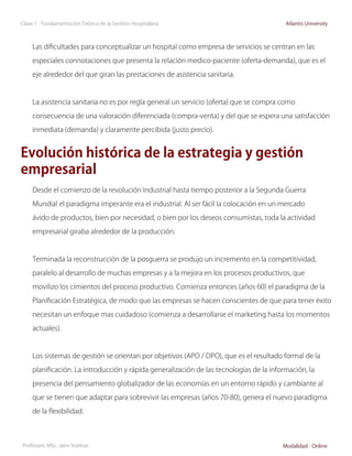Clase 1 - Fundamentación Teórica de la Gestión Hospitalaria                               Atlantis University



     Las dificultades para conceptualizar un hospital como empresa de servicios se centran en las

     especiales connotaciones que presenta la relación medico-paciente (oferta-demanda), que es el

     eje alrededor del que giran las prestaciones de asistencia sanitaria.



     La asistencia sanitaria no es por regla general un servicio (oferta) que se compra como

     consecuencia de una valoración diferenciada (compra-venta) y del que se espera una satisfacción

     inmediata (demanda) y claramente percibida (justo precio).


Evolución histórica de la estrategia y gestión
empresarial
     Desde el comienzo de la revolución Industrial hasta tiempo posterior a la Segunda Guerra

     Mundial el paradigma imperante era el industrial. Al ser fácil la colocación en un mercado

     ávido de productos, bien por necesidad, o bien por los deseos consumistas, toda la actividad

     empresarial giraba alrededor de la producción.



     Terminada la reconstrucción de la posguerra se produjo un incremento en la competitividad,

     paralelo al desarrollo de muchas empresas y a la mejora en los procesos productivos, que

     movilizo los cimientos del proceso productivo. Comienza entonces (años 60) el paradigma de la

     Planificación Estratégica, de modo que las empresas se hacen conscientes de que para tener éxito

     necesitan un enfoque mas cuidadoso (comienza a desarrollarse el marketing hasta los momentos

     actuales).



     Los sistemas de gestión se orientan por objetivos (APO / DPO), que es el resultado formal de la

     planificación. La introducción y rápida generalización de las tecnologías de la información, la

     presencia del pensamiento globalizador de las economías en un entorno rápido y cambiante al

     que se tienen que adaptar para sobrevivir las empresas (años 70-80), genera el nuevo paradigma

     de la flexibilidad.



Profesora: MSc. Jairo Vuelvas                                                            Modalidad - Online
 