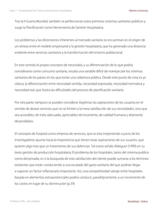 Clase 1 - Fundamentación Teórica de la Gestión Hospitalaria                                  Atlantis University



     Tras la II Guerra Mundial, también se perfeccionan estos primeros sistemas sanitarios públicos y

     surge la Planificación como Herramienta de Gestión Hospitalaria.



     Los problemas y las distorsiones inherentes al mercado sanitario se encuentran en el origen de

     un retraso entre el modelo empresarial y la gestión hospitalaria, que ha generado una distancia

     evidente entre servicios sanitarios y la transformación del entorno poblacional.



     En este sentido el propio concepto de necesidad, y su diferenciación de lo que podría

     considerarse como consumo sanitario, resulta una variable difícil de manejar por los sistemas

     sanitarios de los países en los que existe una cobertura pública. Desde este punto de vista es ya

     clásica, la diferenciación entre necesidad sentida, necesidad expresada, necesidad normativa y

     necesidad real, que ilustra las dificultades del proceso de planificación sanitaria.



     Por otra parte, tampoco se pueden considerar ilegitimas las aspiraciones de los usuarios en el

     sentido de desear servicios que no se limiten a la mera satisfacción de sus necesidades, sino que

     sea accesibles, de trato adecuado, apreciables técnicamente, de calidad humana y altamente

     desarrollados.



     El concepto de hospital como empresa de servicios, que se esta imponiendo a juicio de los

     investigadores apunta hacia la importancia que tienen estas aspiraciones de sus usuarios, que

     quieren algo mas que un tratamiento de sus dolencias. Tal como señalo Aldeguer (1999) en su

     texto gestión de producción hospitalaria; El problema de los hospitales, tanto del sistema publico

     como del privado, es si la búsqueda de esta satisfacción del cliente puede sumarse a los términos

     existentes que están conduciendo a una escalada del gasto sanitario del que podrían llegar

     a suponer un factor inflacionario importante. Así, una competitividad salvaje entre hospitales

     basada en elementos extraasistenciales podría conducir, paradójicamente, a un incremento de

     los costes en lugar de su disminución (p.39)




Profesora: MSc. Jairo Vuelvas                                                               Modalidad - Online
 