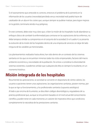 Clase 1 - Fundamentación Teórica de la Gestión Hospitalaria                              Atlantis University



     Si el razonamiento que antecede es correcto, entonces el problema de la asimetría en la

     información de los usuarios (necesidad percibida versus necesidad real) podría hacer de

     catalizador de un alza en los costes que, aunque siempre se pudiese matizar, para lograr mejoras

     en la gestión, terminaría siendo muy peligroso.



     En este contexto, debe estar muy claro que, si bien la misión de los hospitales ha de abandonar su

     enfoque clásico de combatir la enfermedad para centrarse en las aspiraciones de los enfermos, no

     debe tampoco olvidar su compromiso en el conjunto de la sociedad. En el cuadro 4, se presenta

     la evolución de la misión de los hospitales dentro de una empresa de servicios sin dejar de lado

     ninguna de las variables ya mencionadas.



     Los planteamientos realizados hasta ahora, han sido dentro de un contexto de los sistemas

     sanitarios en los que se encuentran inmersos todos los ciclos empresariales, factores del macro

     ambiente económico y necesidades de la población. Sin entrar a considerar la diversidad de

     sistemas existentes, si podemos señalar que cualquiera de ellos es siempre la resultante, en un

     momento histórico.


Misión integrada de los hospitales
     Resumiendo las apreciaciones, la sociedad se convierte en depositaria de ciertos valores, los

     usuarios o pacientes tienen unas aspiraciones, las organizaciones sanitarias, poseen normas, por

     la que se rige su funcionamiento, y los profesionales sanitarios (supuesto axiológico)

     Al lado o por encima de lo anterior, se describen códigos deontológico y reguladores de su

     práctica profesional que, aunque se encuentren basados en el nivel actual del conocimiento

     científico, pueden tener en cada momento un carácter de imperativo ético que condiciona

     completamente la naturaleza de las prestaciones sanitarias.




Profesora: MSc. Jairo Vuelvas                                                          Modalidad - Online
 