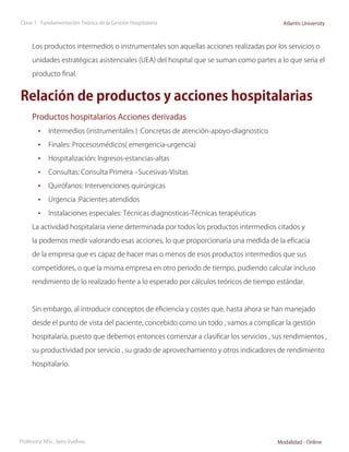 Clase 1 - Fundamentación Teórica de la Gestión Hospitalaria                             Atlantis University



     Los productos intermedios o instrumentales son aquellas acciones realizadas por los servicios o

     unidades estratégicas asistenciales (UEA) del hospital que se suman como partes a lo que seria el

     producto final.


Relación de productos y acciones hospitalarias
     Productos hospitalarios Acciones derivadas
        •	 Intermedios (instrumentales ) :Concretas de atención-apoyo-diagnostico
        •	 Finales: Procesosmédicos( emergencia-urgencia)
        •	 Hospitalización: Ingresos-estancias-altas
        •	 Consultas: Consulta Primera –Sucesivas-Visitas
        •	 Quirófanos: Intervenciones quirúrgicas
        •	 Urgencia :Pacientes atendidos
        •	 Instalaciones especiales: Técnicas diagnosticas-Técnicas terapéuticas
     La actividad hospitalaria viene determinada por todos los productos intermedios citados y

     la podemos medir valorando esas acciones, lo que proporcionaría una medida de la eficacia

     de la empresa que es capaz de hacer mas o menos de esos productos intermedios que sus

     competidores, o que la misma empresa en otro periodo de tiempo, pudiendo calcular incluso

     rendimiento de lo realizado frente a lo esperado por cálculos teóricos de tiempo estándar.



     Sin embargo, al introducir conceptos de eficiencia y costes que, hasta ahora se han manejado

     desde el punto de vista del paciente, concebido como un todo , vamos a complicar la gestión

     hospitalaria, puesto que debemos entonces comenzar a clasificar los servicios , sus rendimientos ,

     su productividad por servicio , su grado de aprovechamiento y otros indicadores de rendimiento

     hospitalario.




Profesora: MSc. Jairo Vuelvas                                                         Modalidad - Online
 