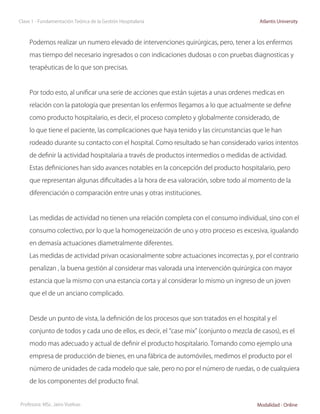 Clase 1 - Fundamentación Teórica de la Gestión Hospitalaria                               Atlantis University



     Podemos realizar un numero elevado de intervenciones quirúrgicas, pero, tener a los enfermos

     mas tiempo del necesario ingresados o con indicaciones dudosas o con pruebas diagnosticas y

     terapéuticas de lo que son precisas.



     Por todo esto, al unificar una serie de acciones que están sujetas a unas ordenes medicas en

     relación con la patología que presentan los enfermos llegamos a lo que actualmente se define

     como producto hospitalario, es decir, el proceso completo y globalmente considerado, de

     lo que tiene el paciente, las complicaciones que haya tenido y las circunstancias que le han

     rodeado durante su contacto con el hospital. Como resultado se han considerado varios intentos

     de definir la actividad hospitalaria a través de productos intermedios o medidas de actividad.

     Estas definiciones han sido avances notables en la concepción del producto hospitalario, pero

     que representan algunas dificultades a la hora de esa valoración, sobre todo al momento de la

     diferenciación o comparación entre unas y otras instituciones.



     Las medidas de actividad no tienen una relación completa con el consumo individual, sino con el

     consumo colectivo, por lo que la homogeneización de uno y otro proceso es excesiva, igualando

     en demasía actuaciones diametralmente diferentes.

     Las medidas de actividad privan ocasionalmente sobre actuaciones incorrectas y, por el contrario

     penalizan , la buena gestión al considerar mas valorada una intervención quirúrgica con mayor

     estancia que la mismo con una estancia corta y al considerar lo mismo un ingreso de un joven

     que el de un anciano complicado.



     Desde un punto de vista, la definición de los procesos que son tratados en el hospital y el

     conjunto de todos y cada uno de ellos, es decir, el “case mix” (conjunto o mezcla de casos), es el

     modo mas adecuado y actual de definir el producto hospitalario. Tomando como ejemplo una

     empresa de producción de bienes, en una fábrica de automóviles, medimos el producto por el

     número de unidades de cada modelo que sale, pero no por el número de ruedas, o de cualquiera

     de los componentes del producto final.


Profesora: MSc. Jairo Vuelvas                                                            Modalidad - Online
 