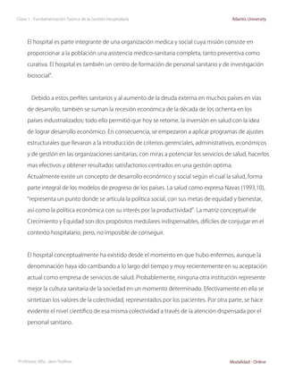 Clase 1 - Fundamentación Teórica de la Gestión Hospitalaria                                Atlantis University




     El hospital es parte integrante de una organización medica y social cuya misión consiste en

     proporcionar a la población una asistencia medico-sanitaria completa, tanto preventiva como

     curativa. El hospital es también un centro de formación de personal sanitario y de investigación

     biosocial”.



       Debido a estos perfiles sanitarios y al aumento de la deuda externa en muchos países en vías

     de desarrollo, también se suman la recesión económica de la década de los ochenta en los

     países industrializados; todo ello permitió que hoy se retome, la inversión en salud con la idea

     de lograr desarrollo económico. En consecuencia, se empezaron a aplicar programas de ajustes

     estructurales que llevaron a la introducción de criterios gerenciales, administrativos, económicos

     y de gestión en las organizaciones sanitarias, con miras a potenciar los servicios de salud, hacerlos

     mas efectivos y obtener resultados satisfactorios centrados en una gestión optima.

     Actualmente existe un concepto de desarrollo económico y social según el cual la salud, forma

     parte integral de los modelos de progreso de los países. La salud como expresa Navas (1993,10),

     “representa un punto donde se articula la política social, con sus metas de equidad y bienestar,

     así como la política económica con su interés por la productividad”. La matriz conceptual de

     Crecimiento y Equidad son dos propósitos medulares indispensables, difíciles de conjugar en el

     contexto hospitalario, pero, no imposible de conseguir.



     El hospital conceptualmente ha existido desde el momento en que hubo enfermos, aunque la

     denominación haya ido cambiando a lo largo del tiempo y muy recientemente en su aceptación

     actual como empresa de servicios de salud. Probablemente, ninguna otra institución represente

     mejor la cultura sanitaria de la sociedad en un momento determinado. Efectivamente en ella se

     sintetizan los valores de la colectividad, representados por los pacientes. Por otra parte, se hace

     evidente el nivel científico de esa misma colectividad a través de la atención dispensada por el

     personal sanitario.




Profesora: MSc. Jairo Vuelvas                                                             Modalidad - Online
 
