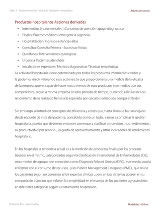 Clase 1 - Fundamentación Teórica de la Gestión Hospitalaria                              Atlantis University



     Productos hospitalarios Acciones derivadas
        •	 Intermedios (instrumentales ) :Concretas de atención-apoyo-diagnostico
        •	 Finales: Procesosmédicos( emergencia-urgencia)
        •	 Hospitalización: Ingresos-estancias-altas
        •	 Consultas: Consulta Primera –Sucesivas-Visitas
        •	 Quirófanos: Intervenciones quirúrgicas
        •	 Urgencia :Pacientes atendidos
        •	 Instalaciones especiales: Técnicas diagnosticas-Técnicas terapéuticas
     La actividad hospitalaria viene determinada por todos los productos intermedios citados y

     la podemos medir valorando esas acciones, lo que proporcionaría una medida de la eficacia

     de la empresa que es capaz de hacer mas o menos de esos productos intermedios que sus

     competidores, o que la misma empresa en otro periodo de tiempo, pudiendo calcular incluso

     rendimiento de lo realizado frente a lo esperado por cálculos teóricos de tiempo estándar.



     Sin embargo, al introducir conceptos de eficiencia y costes que, hasta ahora se han manejado

     desde el punto de vista del paciente, concebido como un todo , vamos a complicar la gestión

     hospitalaria, puesto que debemos entonces comenzar a clasificar los servicios , sus rendimientos ,

     su productividad por servicio , su grado de aprovechamiento y otros indicadores de rendimiento

     hospitalario.



     En los hospitales la tendencia actual es a la medición de productos finales por los procesos

     tratados en el mismo, categorizados según la Clasificación Internacional de Enfermedades (CIE),

     otras modos de agrupar son conocidos como Diagnosis Related Groeup (DRG), este medio asocia

     enfermos con el consumo de recursos , y los Patient Management Categories (PMC) , que reúne

     los pacientes según un consenso entre expertos clínicos , pero ambos sistemas poseen en su

     composición aspectos que valoran la complejidad en el manejo de los pacientes agrupándolos

     en diferentes categorías según su tratamiento hospitalario.




Profesora: MSc. Jairo Vuelvas                                                          Modalidad - Online
 