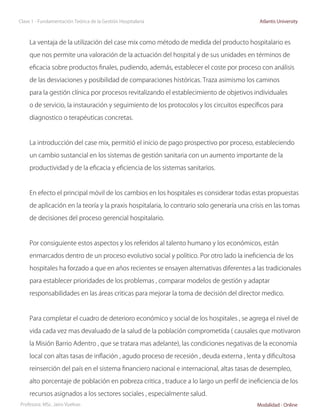 Clase 1 - Fundamentación Teórica de la Gestión Hospitalaria                                  Atlantis University



     La ventaja de la utilización del case mix como método de medida del producto hospitalario es

     que nos permite una valoración de la actuación del hospital y de sus unidades en términos de

     eficacia sobre productos finales, pudiendo, además, establecer el coste por proceso con análisis

     de las desviaciones y posibilidad de comparaciones históricas. Traza asimismo los caminos

     para la gestión clínica por procesos revitalizando el establecimiento de objetivos individuales

     o de servicio, la instauración y seguimiento de los protocolos y los circuitos específicos para

     diagnostico o terapéuticas concretas.



     La introducción del case mix, permitió el inicio de pago prospectivo por proceso, estableciendo

     un cambio sustancial en los sistemas de gestión sanitaria con un aumento importante de la

     productividad y de la eficacia y eficiencia de los sistemas sanitarios.



     En efecto el principal móvil de los cambios en los hospitales es considerar todas estas propuestas

     de aplicación en la teoría y la praxis hospitalaria, lo contrario solo generaría una crisis en las tomas

     de decisiones del proceso gerencial hospitalario.



     Por consiguiente estos aspectos y los referidos al talento humano y los económicos, están

     enmarcados dentro de un proceso evolutivo social y político. Por otro lado la ineficiencia de los

     hospitales ha forzado a que en años recientes se ensayen alternativas diferentes a las tradicionales

     para establecer prioridades de los problemas , comparar modelos de gestión y adaptar

     responsabilidades en las áreas criticas para mejorar la toma de decisión del director medico.



     Para completar el cuadro de deterioro económico y social de los hospitales , se agrega el nivel de

     vida cada vez mas devaluado de la salud de la población comprometida ( causales que motivaron

     la Misión Barrio Adentro , que se tratara mas adelante), las condiciones negativas de la economía

     local con altas tasas de inflación , agudo proceso de recesión , deuda externa , lenta y dificultosa

     reinserción del país en el sistema financiero nacional e internacional, altas tasas de desempleo,

     alto porcentaje de población en pobreza critica , traduce a lo largo un perfil de ineficiencia de los

     recursos asignados a los sectores sociales , especialmente salud.
Profesora: MSc. Jairo Vuelvas                                                               Modalidad - Online
 