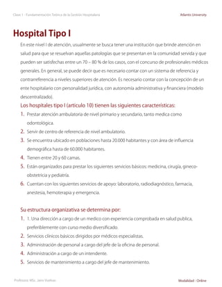 Clase 1 - Fundamentación Teórica de la Gestión Hospitalaria                               Atlantis University




Hospital Tipo I
     En este nivel I de atención, usualmente se busca tener una institución que brinde atención en

     salud para que se resuelvan aquellas patologías que se presentan en la comunidad servida y que

     pueden ser satisfechas entre un 70 – 80 % de los casos, con el concurso de profesionales médicos

     generales. En general, se puede decir que es necesario contar con un sistema de referencia y

     contrarreferencia a niveles superiores de atención. Es necesario contar con la concepción de un

     ente hospitalario con personalidad jurídica, con autonomía administrativa y financiera (modelo

     descentralizado).

     Los hospitales tipo I (articulo 10) tienen las siguientes características:
     1.	 Prestar atención ambulatoria de nivel primario y secundario, tanto medica como
         odontológica.

     2.	 Servir de centro de referencia de nivel ambulatorio.
     3.	 Se encuentra ubicado en poblaciones hasta 20.000 habitantes y con área de influencia
         demográfica hasta de 60.000 habitantes.

     4.	 Tienen entre 20 y 60 camas.
     5.	 Están organizados para prestar los siguientes servicios básicos: medicina, cirugía, gineco-
         obstetricia y pediatría.

     6.	 Cuentan con los siguientes servicios de apoyo: laboratorio, radiodiagnóstico, farmacia,
         anestesia, hemoterapia y emergencia.



     Su estructura organizativa se determina por:
     1.	 1. Una dirección a cargo de un medico con experiencia comprobada en salud publica,
         preferiblemente con curso medio diversificado.

     2.	 Servicios clínicos básicos dirigidos por médicos especialistas.
     3.	 Administración de personal a cargo del jefe de la oficina de personal.
     4.	 Administración a cargo de un intendente.
     5.	 Servicios de mantenimiento a cargo del jefe de mantenimiento.


Profesora: MSc. Jairo Vuelvas                                                            Modalidad - Online
 