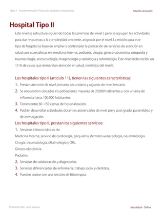 Clase 1 - Fundamentación Teórica de la Gestión Hospitalaria                                Atlantis University




Hospital Tipo II
     Este nivel se estructura siguiendo todas las premisas del nivel I, pero se agrupan las actividades

     para dar respuestas a la complejidad creciente, asignada por el nivel. La misión para este

     tipo de hospital se basa en ampliar y contemplar la prestación de servicios de atención en

     salud con especialistas en: medicina interna, pediatría, cirugía, gineco-obstetricia, ortopedia y

     traumatología, anestesiología, imagenologia y radiología y odontología. Este nivel debe recibir un

     15 % de casos que demandan atención en salud, remitidos del nivel I.


     Los hospitales tipo II (articulo 11), tienen las siguientes características:
     1.	 Prestan atención de nivel primario, secundario y algunos de nivel terciario.
     2.	 Se encuentran ubicados en poblaciones mayores de 20.000 habitantes y con un área de
          influencia hasta 100.000 habitantes.

     3.	 Tienen entre 60 -150 camas de hospitalización.
     4.	 Podrán desarrollar actividades docentes asistenciales de nivel pre y post-grado, paramédico y
          de investigación.

     Los hospitales tipo II, prestan los siguientes servicios:
     1.	 Servicios clínicos básicos de:
     Medicina Interna; servicio de cardiología, psiquiatría, dermato-venereología, neumonologia.

     Cirugía: traumatología, oftalmología y ORL.

     Gineco-obstetricia.

     Pediatría

     2.	 Servicios de colaboración y diagnostico.
     3.	 Servicios diferenciados de enfermería, trabajo social y dietética.
     4.	 Pueden contar con una sección de fisioterapia.




Profesora: MSc. Jairo Vuelvas                                                            Modalidad - Online
 