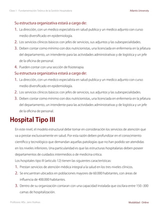 Clase 1 - Fundamentación Teórica de la Gestión Hospitalaria                                 Atlantis University




    Su estructura organizativa estará a cargo de:
    1.	 La dirección, con un medico especialista en salud publica y un medico adjunto con curso
         medio diversificado en epidemiología.

    2.	 Los servicios clínicos básicos con jefes de servicios, sus adjuntos y las subespecialidades.
    3.	 Deben contar como mínimo con dos nutricionistas, una licenciada en enfermería en la jefatura
         del departamento, un intendente para las actividades administrativas y de logística y un jefe

         de la oficina de personal.

    4.	 Pueden contar con una sección de fisioterapia.
    Su estructura organizativa estará a cargo de:
    1.	 La dirección, con un medico especialista en salud publica y un medico adjunto con curso
         medio diversificado en epidemiología.

    2.	 Los servicios clínicos básicos con jefes de servicios, sus adjuntos y las subespecialidades.
    3.	 Deben contar como mínimo con dos nutricionistas, una licenciada en enfermería en la jefatura
         del departamento, un intendente para las actividades administrativas y de logística y un jefe

         de la oficina de personal.


Hospital Tipo III
     En este nivel, el modelo estructural debe tomar en consideración los servicios de atención que

     va a prestar exclusivamente en salud. Por esta razón deben profundizar en el conocimiento

     científico y tecnológico que demandan aquellas patologías que no han podido ser atendidas

     en los niveles inferiores. Una particularidad es que las estructuras hospitalarias deben poseer

     departamentos de cuidados intermedios o de medicina critica.

     Los hospitales tipo III (articulo 12) tienen las siguientes características:
     1.	 Prestan servicios de atención médica integral a la salud en los tres niveles clínicos.
     2.	 Se encuentran ubicados en poblaciones mayores de 60.000 habitantes, con áreas de
         influencia de 400.000 habitantes.

     3.	 Dentro de su organización contaran con una capacidad instalada que oscilara entre 150 -300
         camas de hospitalización.


Profesora: MSc. Jairo Vuelvas                                                              Modalidad - Online
 