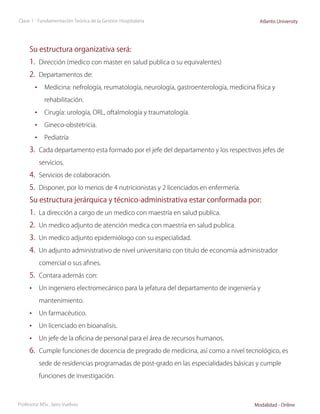 Clase 1 - Fundamentación Teórica de la Gestión Hospitalaria                              Atlantis University




     Su estructura organizativa será:
     1.	 Dirección (medico con master en salud publica o su equivalentes)
     2.	 Departamentos de:
        •	 Medicina: nefrología, reumatología, neurología, gastroenterología, medicina física y
            rehabilitación.

        •	 Cirugía: urología, ORL, oftalmología y traumatología.
        •	 Gineco-obstetricia.
        •	 Pediatría
     3.	 Cada departamento esta formado por el jefe del departamento y los respectivos jefes de
          servicios.

     4.	 Servicios de colaboración.
     5.	 Disponer, por lo menos de 4 nutricionistas y 2 licenciados en enfermería.
     Su estructura jerárquica y técnico-administrativa estar conformada por:
     1.	 La dirección a cargo de un medico con maestría en salud publica.
     2.	 Un medico adjunto de atención medica con maestría en salud publica.
     3.	 Un medico adjunto epidemiólogo con su especialidad.
     4.	 Un adjunto administrativo de nivel universitario con titulo de economía administrador
          comercial o sus afines.

     5.	 Contara además con:
     •	 Un ingeniero electromecánico para la jefatura del departamento de ingeniería y
          mantenimiento.

     •	 Un farmacéutico.
     •	 Un licenciado en bioanalisis.
     •	 Un jefe de la oficina de personal para el área de recursos humanos.
     6.	 Cumple funciones de docencia de pregrado de medicina, así como a nivel tecnológico, es
          sede de residencias programadas de post-grado en las especialidades básicas y cumple

          funciones de investigación.



Profesora: MSc. Jairo Vuelvas                                                          Modalidad - Online
 