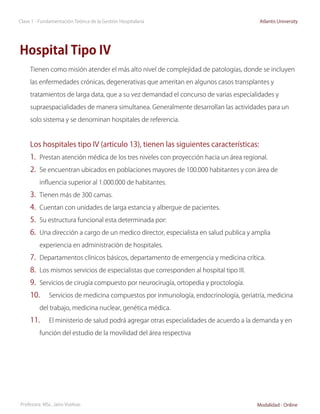 Clase 1 - Fundamentación Teórica de la Gestión Hospitalaria                              Atlantis University




Hospital Tipo IV
     Tienen como misión atender el más alto nivel de complejidad de patologías, donde se incluyen

     las enfermedades crónicas, degenerativas que ameritan en algunos casos transplantes y

     tratamientos de larga data, que a su vez demandad el concurso de varias especialidades y

     supraespacialidades de manera simultanea. Generalmente desarrollan las actividades para un

     solo sistema y se denominan hospitales de referencia.



     Los hospitales tipo IV (articulo 13), tienen las siguientes características:
     1.	 Prestan atención médica de los tres niveles con proyección hacia un área regional.
     2.	 Se encuentran ubicados en poblaciones mayores de 100.000 habitantes y con área de
         influencia superior al 1.000.000 de habitantes.

     3.	 Tienen más de 300 camas.
     4.	 Cuentan con unidades de larga estancia y albergue de pacientes.
     5.	 Su estructura funcional esta determinada por:
     6.	 Una dirección a cargo de un medico director, especialista en salud publica y amplia
         experiencia en administración de hospitales.

     7.	 Departamentos clínicos básicos, departamento de emergencia y medicina crítica.
     8.	 Los mismos servicios de especialistas que corresponden al hospital tipo III.
     9.	 Servicios de cirugía compuesto por neurocirugía, ortopedia y proctología.
     10.	     Servicios de medicina compuestos por inmunología, endocrinología, geriatría, medicina

         del trabajo, medicina nuclear, genética médica.

     11.	     El ministerio de salud podrá agregar otras especialidades de acuerdo a la demanda y en

         función del estudio de la movilidad del área respectiva




Profesora: MSc. Jairo Vuelvas                                                           Modalidad - Online
 