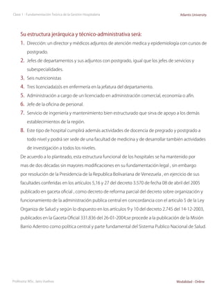 Clase 1 - Fundamentación Teórica de la Gestión Hospitalaria                               Atlantis University




     Su estructura jerárquica y técnico-administrativa será:
     1.	 Dirección: un director y médicos adjuntos de atención medica y epidemiología con cursos de
          postgrado.

     2.	 Jefes de departamentos y sus adjuntos con postgrado, igual que los jefes de servicios y
          subespecialidades.

     3.	 Seis nutricionistas
     4.	 Tres licenciada(o)s en enfermería en la jefatura del departamento.
     5.	 Administración a cargo de un licenciado en administración comercial, economía o afín.
     6.	 Jefe de la oficina de personal.
     7.	 Servicio de ingeniería y mantenimiento bien estructurado que sirva de apoyo a los demás
          establecimientos de la región.

     8.	 Este tipo de hospital cumplirá además actividades de docencia de pregrado y postgrado a
          todo nivel y podrá ser sede de una facultad de medicina y de desarrollar también actividades

          de investigación a todos los niveles.

     De acuerdo a lo planteado, esta estructura funcional de los hospitales se ha mantenido por

     mas de dos décadas sin mayores modificaciones en su fundamentación legal , sin embargo

     por resolución de la Presidencia de la Republica Bolivariana de Venezuela , en ejercicio de sus

     facultades conferidas en los artículos 5,16 y 27 del decreto 3.570 de fecha 08 de abril del 2005

     publicado en gaceta oficial , como decreto de reforma parcial del decreto sobre organización y

     funcionamiento de la administración publica central en concordancia con el articulo 5 de la Ley

     Organiza de Salud y según lo dispuesto en los artículos 9 y 10 del decreto 2.745 del 14-12-2003,

     publicados en la Gaceta Oficial 331.836 del 26-01-2004,se procede a la publicación de la Misión

     Barrio Adentro como política central y parte fundamental del Sistema Publico Nacional de Salud.




Profesora: MSc. Jairo Vuelvas                                                           Modalidad - Online
 