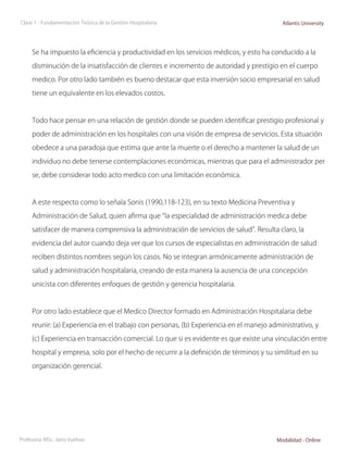 Clase 1 - Fundamentación Teórica de la Gestión Hospitalaria                               Atlantis University




     Se ha impuesto la eficiencia y productividad en los servicios médicos, y esto ha conducido a la

     disminución de la insatisfacción de clientes e incremento de autoridad y prestigio en el cuerpo

     medico. Por otro lado también es bueno destacar que esta inversión socio empresarial en salud

     tiene un equivalente en los elevados costos.



     Todo hace pensar en una relación de gestión donde se pueden identificar prestigio profesional y

     poder de administración en los hospitales con una visión de empresa de servicios. Esta situación

     obedece a una paradoja que estima que ante la muerte o el derecho a mantener la salud de un

     individuo no debe tenerse contemplaciones económicas, mientras que para el administrador per

     se, debe considerar todo acto medico con una limitación económica.



     A este respecto como lo señala Sonis (1990,118-123), en su texto Medicina Preventiva y

     Administración de Salud, quien afirma que “la especialidad de administración medica debe

     satisfacer de manera comprensiva la administración de servicios de salud”. Resulta claro, la

     evidencia del autor cuando deja ver que los cursos de especialistas en administración de salud

     reciben distintos nombres según los casos. No se integran armónicamente administración de

     salud y administración hospitalaria, creando de esta manera la ausencia de una concepción

     unicista con diferentes enfoques de gestión y gerencia hospitalaria.



     Por otro lado establece que el Medico Director formado en Administración Hospitalaria debe

     reunir: (a) Experiencia en el trabajo con personas, (b) Experiencia en el manejo administrativo, y

     (c) Experiencia en transacción comercial. Lo que si es evidente es que existe una vinculación entre

     hospital y empresa, solo por el hecho de recurrir a la definición de términos y su similitud en su

     organización gerencial.




Profesora: MSc. Jairo Vuelvas                                                           Modalidad - Online
 