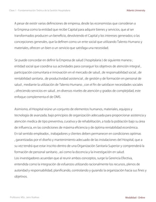 Clase 1 - Fundamentación Teórica de la Gestión Hospitalaria                                 Atlantis University




     A pesar de existir varias definiciones de empresa, desde las economistas que consideran a

     la Empresa como la entidad que recibe Capital para adquirir bienes y servicios, que al ser

     transformados producen un beneficio, devolviendo el Capital y los intereses generados; o las

     concepciones generales, que la definen como un ente social que utilizando Talento Humano y

     materiales, ofrecen un bien o un servicio que satisfaga una necesidad.



     Se puede concordar en definir la Empresa de salud ( hospitalaria ) de siguiente manera ;

     entidad social que coordina sus actividades para conseguir los objetivos de atención integral ,

     participación comunitaria e innovación en el mercado de salud , de responsabilidad social , de

     rentabilidad sanitaria , de productividad asistencial , de gestión y de formación en personal de

     salud , mediante la utilización de Talento Humano , con el fin de satisfacer necesidades sociales

     , ofreciendo servicios en salud , en diversos niveles de atención y grados de complejidad, este

     enfoque complementa el de OMS.



     Asimismo, el Hospital reúne un conjunto de elementos humanos, materiales, equipos y

     tecnología de avanzada, bajo principios de organización adecuada para proporcionar asistencia y

     atención medica de tipo preventiva, curativa y de rehabilitación, a toda la población bajo su área

     de influencia, en las condiciones de máxima eficiencia y de óptima rentabilidad económica.

     En tal sentido empleados , trabajadores y clientes deben permanecer en condiciones optimas

     , garantizadas por el diseño y mantenimiento adecuado de las instalaciones del Hospital, que a

     su vez tendrá que estar inscrito dentro de una Organización Sanitaria Superior y comprenderá la

     formación de personal sanitario , así como la docencia y la investigación en salud.

     Los investigadores acuerdan que al reunir ambos conceptos, surge la Gerencia Efectiva,

     entendida como la integración de esfuerzos utilizando racionalmente los recursos, plenos de

     autoridad y responsabilidad, planificando, controlando y guiando la organización hacia sus fines y

     objetivos.




Profesora: MSc. Jairo Vuelvas                                                              Modalidad - Online
 