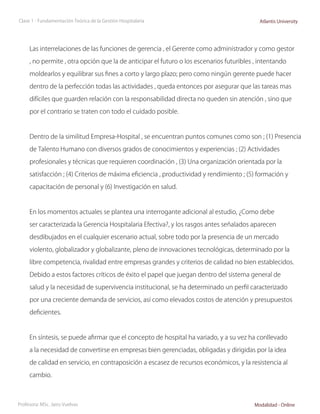 Clase 1 - Fundamentación Teórica de la Gestión Hospitalaria                                 Atlantis University




     Las interrelaciones de las funciones de gerencia , el Gerente como administrador y como gestor

     , no permite , otra opción que la de anticipar el futuro o los escenarios futuribles , intentando

     moldearlos y equilibrar sus fines a corto y largo plazo; pero como ningún gerente puede hacer

     dentro de la perfección todas las actividades , queda entonces por asegurar que las tareas mas

     difíciles que guarden relación con la responsabilidad directa no queden sin atención , sino que

     por el contrario se traten con todo el cuidado posible.



     Dentro de la similitud Empresa-Hospital , se encuentran puntos comunes como son ; (1) Presencia

     de Talento Humano con diversos grados de conocimientos y experiencias ; (2) Actividades

     profesionales y técnicas que requieren coordinación , (3) Una organización orientada por la

     satisfacción ; (4) Criterios de máxima eficiencia , productividad y rendimiento ; (5) formación y

     capacitación de personal y (6) Investigación en salud.



     En los momentos actuales se plantea una interrogante adicional al estudio, ¿Como debe

     ser caracterizada la Gerencia Hospitalaria Efectiva?, y los rasgos antes señalados aparecen

     desdibujados en el cualquier escenario actual, sobre todo por la presencia de un mercado

     violento, globalizador y globalizante, pleno de innovaciones tecnológicas, determinado por la

     libre competencia, rivalidad entre empresas grandes y criterios de calidad no bien establecidos.

     Debido a estos factores críticos de éxito el papel que juegan dentro del sistema general de

     salud y la necesidad de supervivencia institucional, se ha determinado un perfil caracterizado

     por una creciente demanda de servicios, así como elevados costos de atención y presupuestos

     deficientes.



     En síntesis, se puede afirmar que el concepto de hospital ha variado, y a su vez ha conllevado

     a la necesidad de convertirse en empresas bien gerenciadas, obligadas y dirigidas por la idea

     de calidad en servicio, en contraposición a escasez de recursos económicos, y la resistencia al

     cambio.



Profesora: MSc. Jairo Vuelvas                                                             Modalidad - Online
 