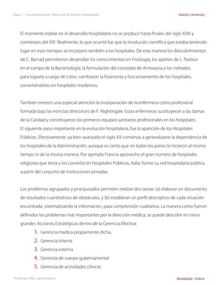 Clase 1 - Fundamentación Teórica de la Gestión Hospitalaria                                 Atlantis University




     El momento estelar en el desarrollo hospitalario no se produce hasta finales del siglo XVIII y

     comienzos del XIX. Realmente, lo que ocurrió fue que la revolución científica que estaba teniendo

     lugar en esos tiempos se incorporo también a los hospitales. De esta manera los descubrimientos

     de C. Barnad permitieron desarrollar los conocimientos en Fisiología; los aportes de L. Pasteur

     en el campo de la Bacteriología; la formulación del concepto de Antisepsia y los métodos

     para lograrla a cargo de Lister, cambiaron la fisonomía y funcionamiento de los hospitales,

     convirtiéndolos en hospitales modernos.



     También merece una especial atención la incorporación de la enfermera como profesional

     formada bajo las estrictas directrices de F. Nightingale. Estas enfermeras sustituyeron a las damas

     de la Caridad y constituyeron los primeros equipos sanitarios profesionales en los hospitales.

     El siguiente paso importante en la evolución hospitalaria, fue la aparición de los Hospitales

     Públicos. Efectivamente, ya bien avanzado el siglo XX comienza a generalizarse la dependencia de

     los hospitales de la Administración, aunque es cierto que no todos los países lo hicieron al mismo

     tiempo ni de la misma manera. Por ejemplo Francia aprovecho el gran número de hospitales

     religiosos que tenía y los convirtió en Hospitales Públicos, Italia, formo su red hospitalaria pública

     a partir del conjunto de instituciones privadas.



     Los problemas agrupados y jerarquizados permiten realizar dos tareas: (a) elaborar un documento

     de resultados cuantitativos de obstáculos, y (b) establecer un perfil descriptivo de cada situación

     encontrada, sistematizando la información, para comprensión cualitativa. La manera como fueron

     definidos los problemas más importantes por la dirección médica, se puede describir en cinco

     grandes Acciones Estratégicas dentro de la Gerencia Efectiva:

              1.	 Gerencia medica propiamente dicha,
              2.	 Gerencia interna
              3.	 Gerencia externa
              4.	 Gerencia de cuerpo gubernamental
              5.	 Gerencia de actividades clínicas

Profesora: MSc. Jairo Vuelvas                                                              Modalidad - Online
 