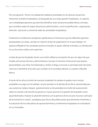 Clase 1 - Fundamentación Teórica de la Gestión Hospitalaria                                Atlantis University




     Por consiguiente , frente a la realidad de establecer prioridades en las diversas situaciones

     inherentes al ámbito hospitalario y la búsqueda de una mejor gestión hospitalaria , es urgente,

     una metodología operativa que permita identificar estas situaciones problemáticas a tiempo ,

     que considere todos las etapas del proceso administrativo , como la planificación , organización,

     dirección , ejecución y control de todas las actividades hospitalarias.



     Finalmente se evidencian semejanzas significativas en la forma en que los diferentes gerentes

     jerarquizaban sus tareas, siempre en relación al tipo de organización en la que trabajan. Un

     aspecto reflejado en los resultados previos al estudio, es aquel, referido al tiempo y su distribución

     en sus funciones vitales como gerentes.



     La idea de que los hospitales tienen una misión refleja la concepción de que son algo más que

     simples estructuras técnicas y administrativas. Son por el contrario instituciones que poseen

     personalidad y una meta. Formalizando su misión se llega a enunciar su principal razón de existir,

     como lo es identificar la función que cumplen en la sociedad, además, su carácter y filosofía

     básica.



     A través de los años la misión de nuestros hospitales ha variado en grados mas o menos

     aceptables en juego con la realidad , así por ejemplo en la década de los 60 se caracterizaba por

     una asistencia medica integral , posteriormente se dio prioridad a la misión de la prevención

     sobre la curación y de esta forma genero un nuevo axioma en la gestión de hospitales como

     aquel destinado a mejorar la salud del colectivo con la gerencia de los escasos recursos ( principio

     de la economía en salud ) , paradigma que hoy es discutible puesto que elementos inherentes a

     la evaluación de los indicadores de aprovechamiento y rendimiento hospitalario se contradicen

     en sus resultados .




Profesora: MSc. Jairo Vuelvas                                                            Modalidad - Online
 
