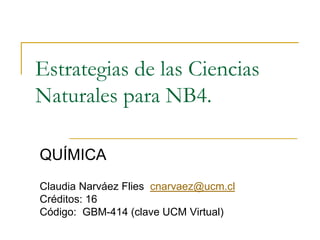 Estrategias de las Ciencias
Naturales para NB4.

QUÍMICA
Claudia Narváez Flies cnarvaez@ucm.cl
Créditos: 16
Código: GBM-414 (clave UCM Virtual)
 