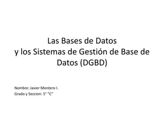 Las Bases de Datos
y los Sistemas de Gestión de Base de
            Datos (DGBD)

Nombre: Javier Montero I.
Grado y Seccion: 5° “C”
 