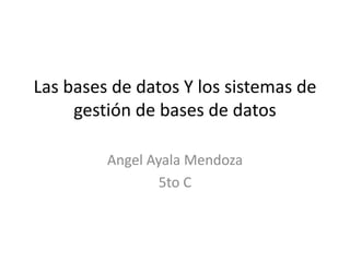 Las bases de datos Y los sistemas de
     gestión de bases de datos

         Angel Ayala Mendoza
                 5to C
 