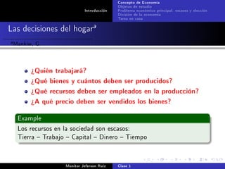 Concepto de Economía
                                              Objetos de estudio
                               Introducción   Problema económico principal: escases y elección
                                              División de la economía
                                              Tarea en casa

Las decisiones del hogara
a   Mankiw, G.


          ¾Quién trabajará?
          ¾Qué bienes y cuántos deben ser producidos?
          ¾Qué recursos deben ser empleados en la producción?
          ¾A qué precio deben ser vendidos los bienes?

     Example

     Los recursos en la sociedad son escasos:
     Tierra  Trabajo  Capital  Dinero  Tiempo




                      Monitor Jeferson Ruíz   Clase 1
 