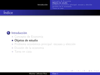 Concepto de Economía
                                             Objetos de estudio
                              Introducción   Problema económico principal: escases y elección
                                             División de la economía
                                             Tarea en casa

Índice



  1   Introducción
         Concepto de Economía
         Objetos de estudio
         Problema económico principal: escases y elección
         División de la economía
         Tarea en casa




                     Monitor Jeferson Ruíz   Clase 1
 