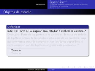 Concepto de Economía
                                            Objetos de estudio
                             Introducción   Problema económico principal: escases y elección
                                            División de la economía
                                            Tarea en casa

Objetos de estudio


  Denitions

  Indutivo: Parte de lo singular para estudiar o explicar lo universal.
                                                                                        a

  Deductivo: Parte de los general a lo particular. Se trata de emisión
  de hipótesis acerca de las posibles soluciones de un problema, para
  posteriormente trata de comprobar, con los datos disponibles, si
  éstos coinciden con las hipótesis originalmente planteadas.
                                                                               b

    a   Graue, A.
    b   Graue, A.



                    Monitor Jeferson Ruíz   Clase 1
 