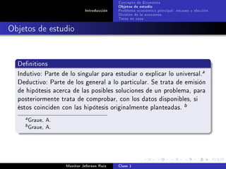 Concepto de Economía
                                            Objetos de estudio
                             Introducción   Problema económico principal: escases y elección
                                            División de la economía
                                            Tarea en casa

Objetos de estudio


  Denitions

  Indutivo: Parte de lo singular para estudiar o explicar lo universal.
                                                                                        a

  Deductivo: Parte de los general a lo particular. Se trata de emisión
  de hipótesis acerca de las posibles soluciones de un problema, para
  posteriormente trata de comprobar, con los datos disponibles, si
  éstos coinciden con las hipótesis originalmente planteadas.
                                                                               b

    a   Graue, A.
    b   Graue, A.



                    Monitor Jeferson Ruíz   Clase 1
 